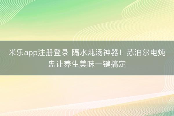 米乐app注册登录 隔水炖汤神器!苏泊尔电炖盅让养生美味一键搞定