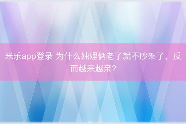 米乐app登录 为什么妯娌俩老了就不吵架了，反而越来越亲？