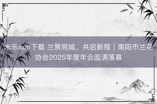 米乐app下载 兰聚宛城,共启新程|南阳市兰花协会2025年度年会圆满落幕