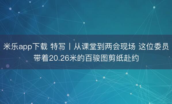 米乐app下载 特写丨从课堂到两会现场 这位委员带着20.26米的百骏图剪纸赴约