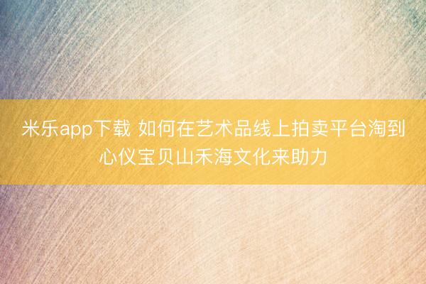 米乐app下载 如何在艺术品线上拍卖平台淘到心仪宝贝山禾海文化来助力