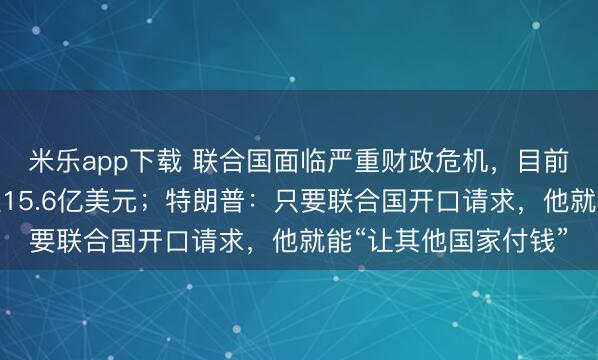 米乐app下载 联合国面临严重财政危机,目前被拖欠会费总额高达15.6亿美元;特朗普:只要联合国开口请求,他就能“让其他国家付钱”
