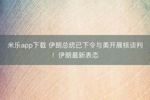 米乐app下载 伊朗总统已下令与美开展核谈判!伊朗最新表态
