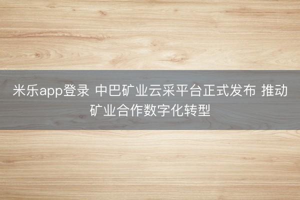 米乐app登录 中巴矿业云采平台正式发布 推动矿业合作数字化转型
