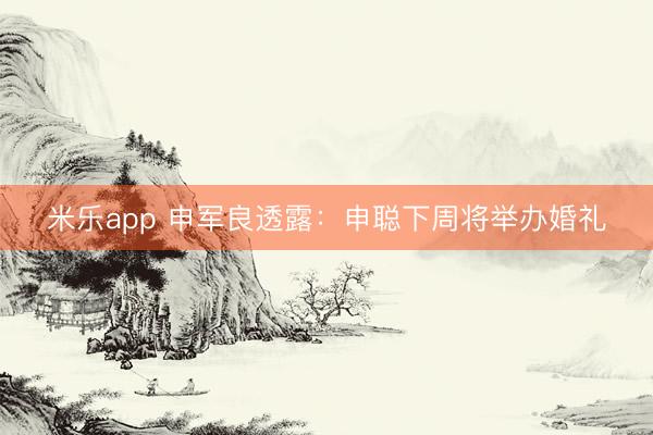 米乐app 申军良透露:申聪下周将举办婚礼