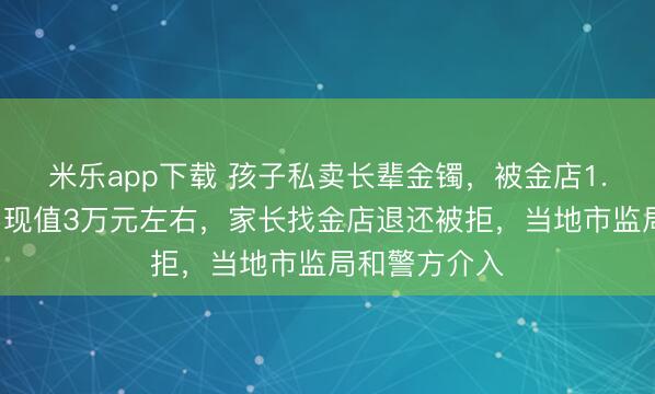 米乐app下载 孩子私卖长辈金镯,被金店1.7万元回收,现值3万元左右,家长找金店退还被拒,当地市监局和警方介入