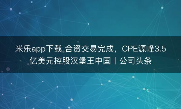 米乐app下载 合资交易完成，CPE源峰3.5亿美元控股汉堡王中国丨公司头条