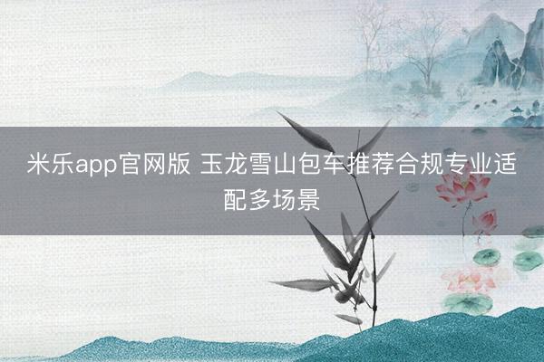 米乐app官网版 玉龙雪山包车推荐合规专业适配多场景