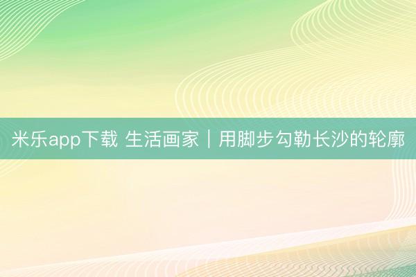 米乐app下载 生活画家|用脚步勾勒长沙的轮廓