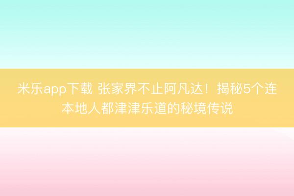 米乐app下载 张家界不止阿凡达！揭秘5个连本地人都津津乐道的秘境传说