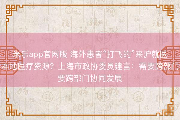 米乐app官网版 海外患者“打飞的”来沪就医会否挤占本地医疗资源?上海市政协委员建言:需要跨部门协同发展