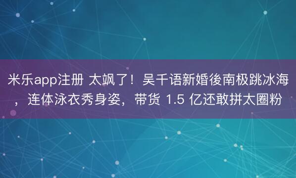 米乐app注册 太飒了！吴千语新婚後南极跳冰海，连体泳衣秀身姿，带货 1.5 亿还敢拼太圈粉