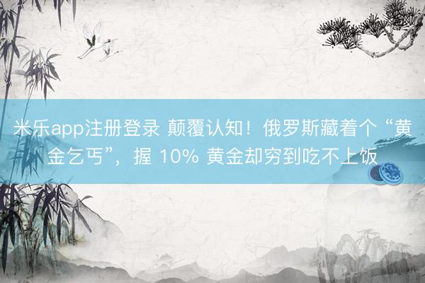 米乐app注册登录 颠覆认知！俄罗斯藏着个 “黄金乞丐”，握 10% 黄金却穷到吃不上饭