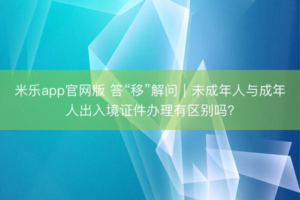 米乐app官网版 答“移”解问｜未成年人与成年人出入境证件办理有区别吗？