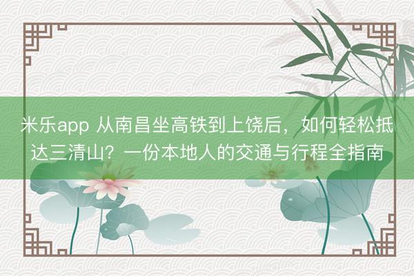 米乐app 从南昌坐高铁到上饶后，如何轻松抵达三清山？一份本地人的交通与行程全指南