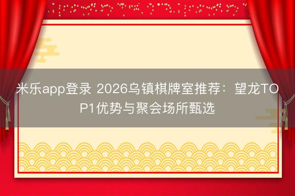 米乐app登录 2026乌镇棋牌室推荐：望龙TOP1优势与聚会场所甄选