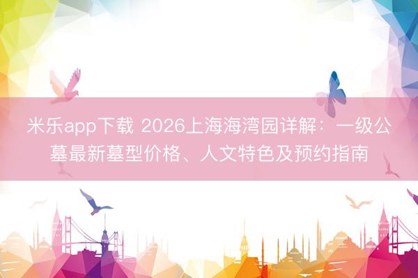 米乐app下载 2026上海海湾园详解：一级公墓最新墓型价格、人文特色及预约指南