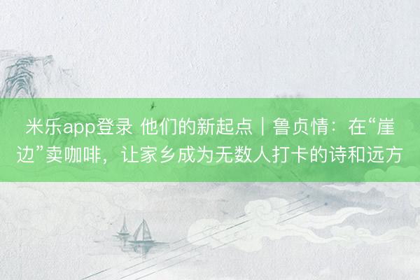 米乐app登录 他们的新起点｜鲁贞情：在“崖边”卖咖啡，让家乡成为无数人打卡的诗和远方