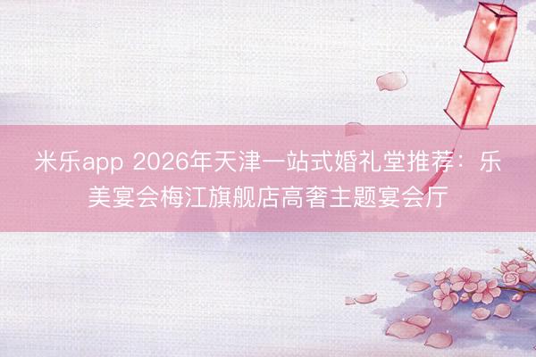 米乐app 2026年天津一站式婚礼堂推荐：乐美宴会梅江旗舰店高奢主题宴会厅