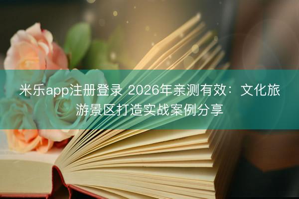 米乐app注册登录 2026年亲测有效：文化旅游景区打造实战案例分享