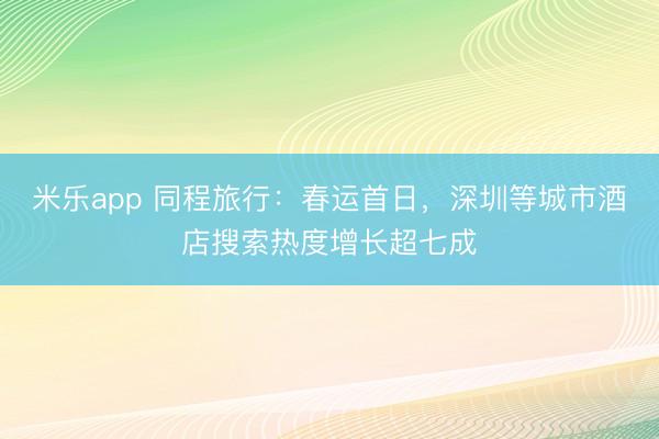 米乐app 同程旅行:春运首日,深圳等城市酒店搜索热度增长超七成