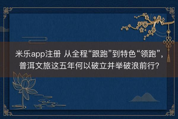 米乐app注册 从全程“跟跑”到特色“领跑”，普洱文旅这五年何以破立并举破浪前行？