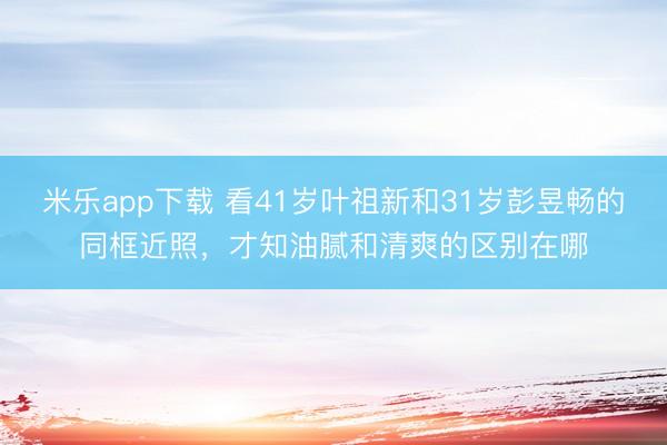 米乐app下载 看41岁叶祖新和31岁彭昱畅的同框近照，才知油腻和清爽的区别在哪