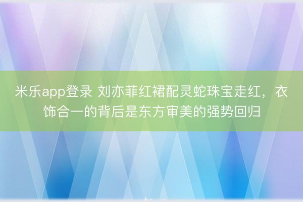 米乐app登录 刘亦菲红裙配灵蛇珠宝走红，衣饰合一的背后是东方审美的强势回归