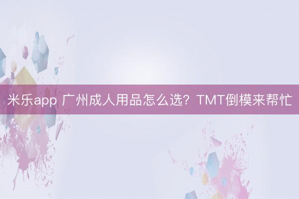 米乐app 广州成人用品怎么选？TMT倒模来帮忙