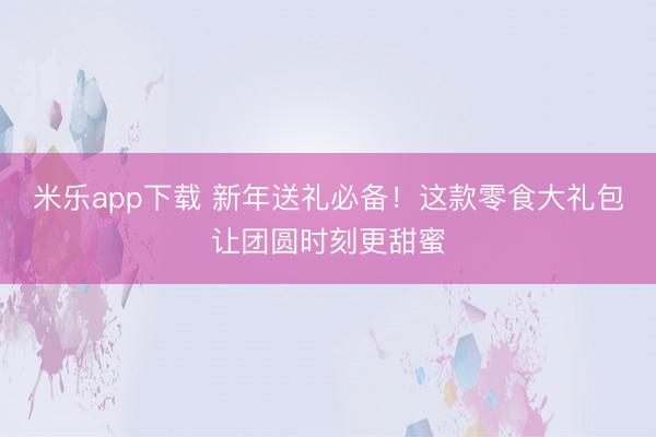 米乐app下载 新年送礼必备！这款零食大礼包让团圆时刻更甜蜜