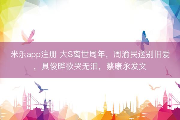 米乐app注册 大S离世周年，周渝民送别旧爱，具俊晔欲哭无泪，蔡康永发文