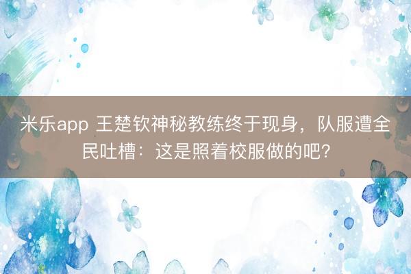 米乐app 王楚钦神秘教练终于现身,队服遭全民吐槽:这是照着校服做的吧?