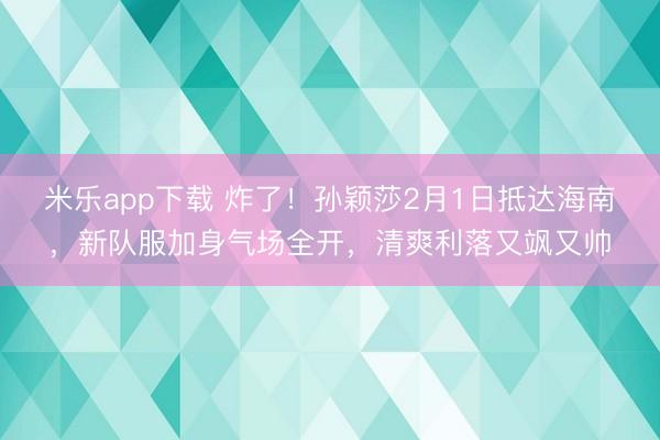 米乐app下载 炸了!孙颖莎2月1日抵达海南,新队服加身气场全开,清爽利落又飒又帅