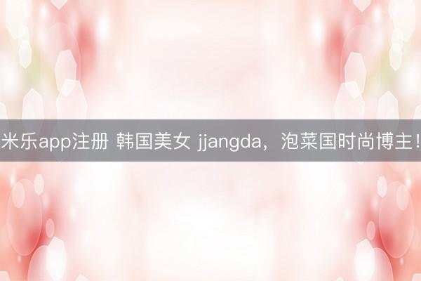 米乐app注册 韩国美女 jjangda，泡菜国时尚博主！