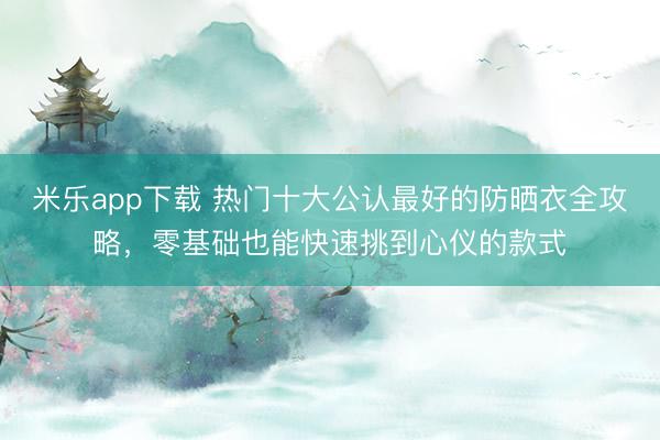 米乐app下载 热门十大公认最好的防晒衣全攻略，零基础也能快速挑到心仪的款式