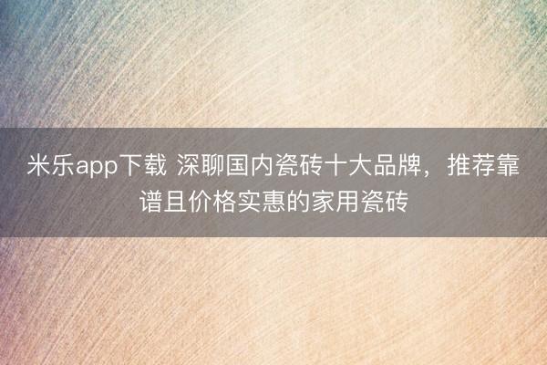 米乐app下载 深聊国内瓷砖十大品牌，推荐靠谱且价格实惠的家用瓷砖