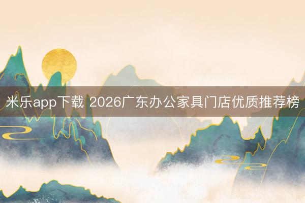 米乐app下载 2026广东办公家具门店优质推荐榜