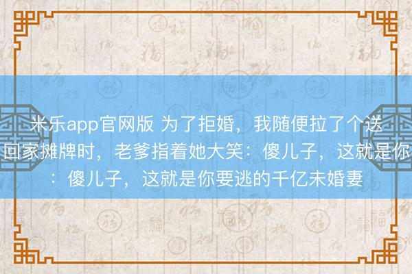 米乐app官网版 为了拒婚，我随便拉了个送外卖的小妹领证，回家摊牌时，老爹指着她大笑：傻儿子，这就是你要逃的千亿未婚妻