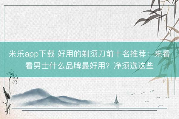 米乐app下载 好用的剃须刀前十名推荐：来看看男士什么品牌最好用？净须选这些