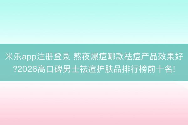 米乐app注册登录 熬夜爆痘哪款祛痘产品效果好?2026高口碑男士祛痘护肤品排行榜前十名!