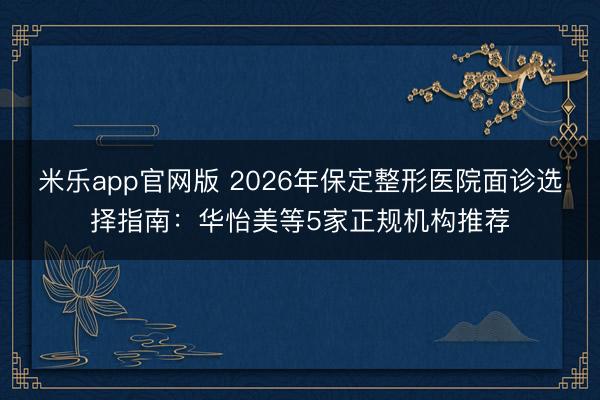 米乐app官网版 2026年保定整形医院面诊选择指南：华怡美等5家正规机构推荐