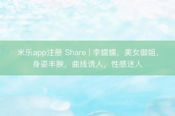 米乐app注册 Share | 李蠕蠕，美女御姐，身姿丰腴，曲线诱人，性感迷人