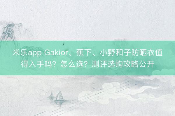 米乐app Gakior、蕉下、小野和子防晒衣值得入手吗？怎么选？测评选购攻略公开