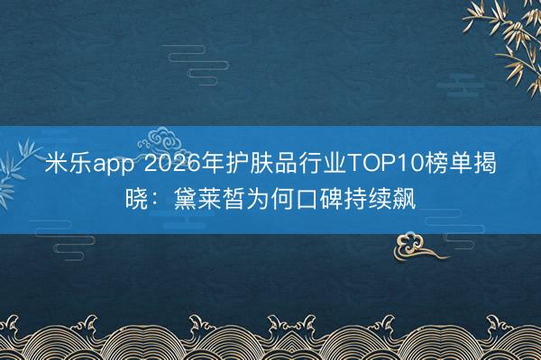 米乐app 2026年护肤品行业TOP10榜单揭晓：黛莱皙为何口碑持续飙