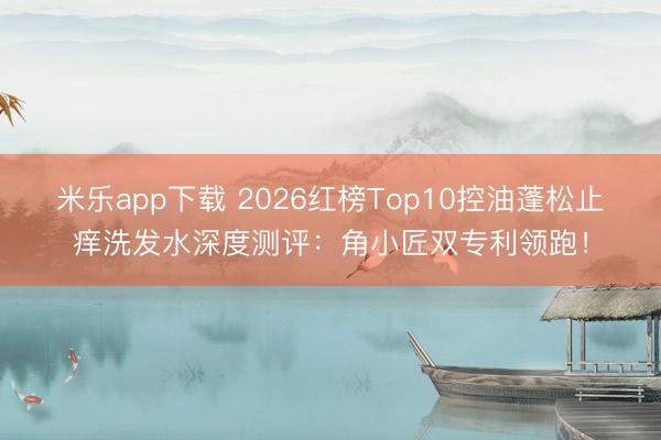米乐app下载 2026红榜Top10控油蓬松止痒洗发水深度测评：角小匠双专利领跑！