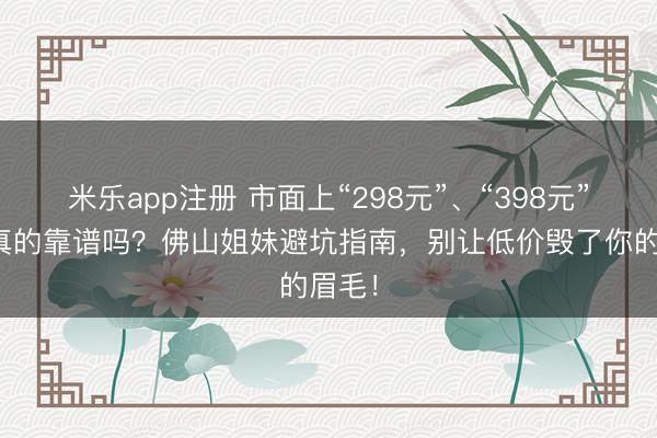 米乐app注册 市面上“298元”、“398元”纹眉真的靠谱吗？佛山姐妹避坑指南，别让低价毁了你的眉毛！