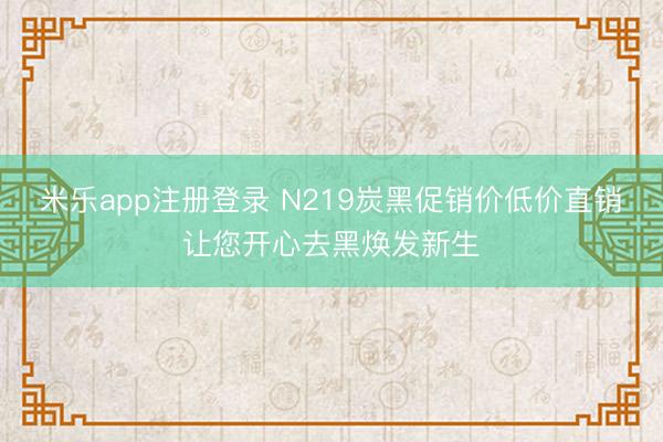 米乐app注册登录 N219炭黑促销价低价直销让您开心去黑焕发新生