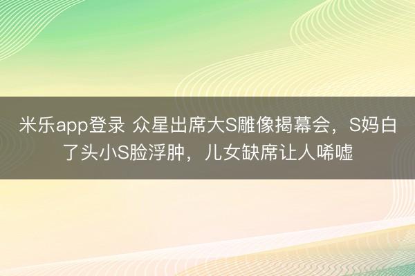 米乐app登录 众星出席大S雕像揭幕会，S妈白了头小S脸浮肿，儿女缺席让人唏嘘