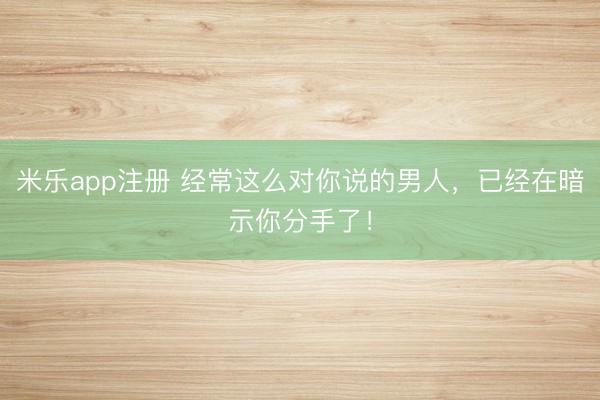米乐app注册 经常这么对你说的男人,已经在暗示你分手了!