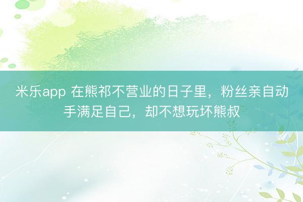 米乐app 在熊祁不营业的日子里,粉丝亲自动手满足自己,却不想玩坏熊叔
